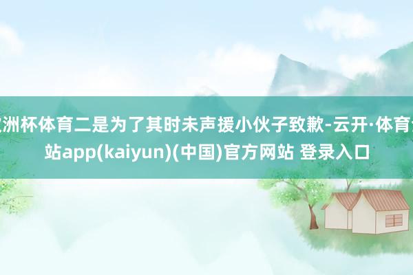 欧洲杯体育二是为了其时未声援小伙子致歉-云开·体育全站app(kaiyun)(中国)官方网站 登录入口