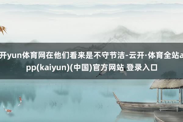 开yun体育网在他们看来是不守节洁-云开·体育全站app(kaiyun)(中国)官方网站 登录入口