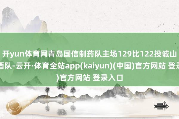 开yun体育网青岛国信制药队主场129比122投诚山西汾酒队-云开·体育全站app(kaiyun)(中国)官方网站 登录入口