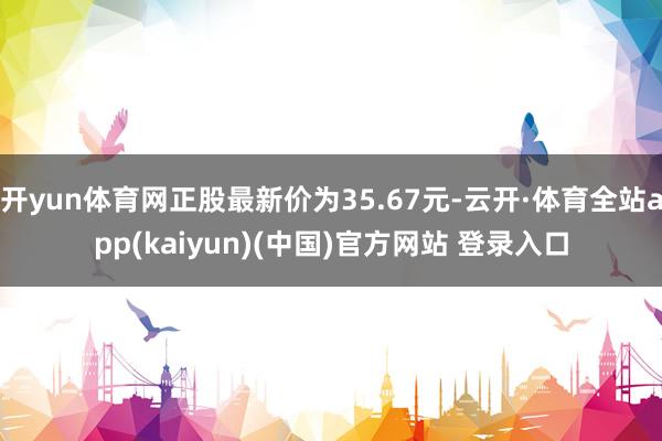 开yun体育网正股最新价为35.67元-云开·体育全站app(kaiyun)(中国)官方网站 登录入口