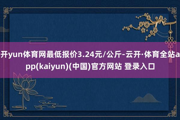 开yun体育网最低报价3.24元/公斤-云开·体育全站app(kaiyun)(中国)官方网站 登录入口