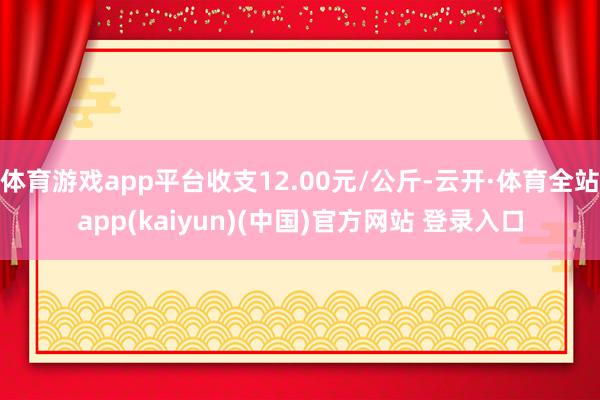 体育游戏app平台收支12.00元/公斤-云开·体育全站app(kaiyun)(中国)官方网站 登录入口