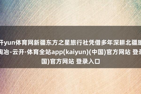 开yun体育网新疆东方之星旅行社凭借多年深耕北疆旅游的陶冶-